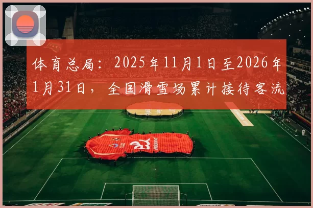 体育总局：2025年11月1日至2026年1月31日，全国滑雪场累计接待客流量达1.18亿人次